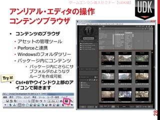 ゲームエンジン導入セミナー【UDK編】

アンリアル・エディタの操作
コンテンツブラウザ
 コンテンツのブラウザ
 •   アセットの管理ツール
 •   Perforceと連携
 •   Windowsのフォルダツリー
 •   パッケージ内にコンテンツ
       • パッケージ内にさらにサ
         ブフォルダのようなグ
         ループを作成可能
 Ctrl+Bやウインドウ上部のア
  イコンで開きます




                                         28
 