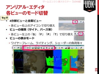 ゲームエンジン導入セミナー【UDK編】

アンリアル・エディタ
各ビューのモード切替
 4分割ビューと全面ビュー
  • 各ビュー右上のアイコンで切り替え
 ビューの種類（サイド、パース等）
  • 各ビュー左上の「S」「F」「P」「T」で切り替え
 ビューの表示モード
 • ワイヤーフレーム、ライティング、シェーダーの負荷等々




                                       29
 
