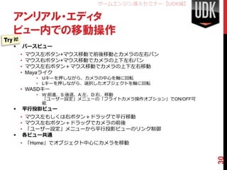 ゲームエンジン導入セミナー【UDK編】

アンリアル・エディタ
ビュー内での移動操作
   パースビュー
    •   マウス左ボタン+マウス移動で前後移動とカメラの左右パン
    •   マウス右ボタン+マウス移動でカメラの上下左右パン
    •   マウス左右ボタン＋マウス移動でカメラの上下左右移動
    •   Mayaライク
          • Uキーを押しながら、カメラの中心を軸に回転
          • Lキーを押しながら、選択したオブジェクトを軸に回転
    • WASDキー
          • W:前進、S:後退、A:左、D:右、移動
            「ユーザー設定」メニューの「フライトカメラ操作オプション」でON/OFF可
            能
   平行投影ビュー
  • マウス左もしくは右ボタン＋ドラッグで平行移動
  • マウス左右ボタン＋ドラッグでカメラの前後
  • 「ユーザー設定」メニューから平行投影ビューのリンク制御
 各ビュー共通
    • 「Home」でオブジェクト中心にカメラを移動




                                                    30
 