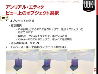 ゲームエンジン導入セミナー【UDK編】

アンリアル・エディタ
ビュー上のオブジェクト選択
 オブジェクトの選択
 • 複数選択
    • Ctrlを押しながらマウス左クリックで、選択オブジェクトを
      追加できます
    • Ctrl+Alt+マウス左ドラッグで、ボックス選択
    • Ctrl+Alt+マウス右ドラッグで、ボックス選択解除
  • 選択の解除は、Shift+N
 「スペース」キーで移動ウィジェット切り替え
 • 「スペース」キーで平行移動・回転・スケールの切り替え




                                      31
 
