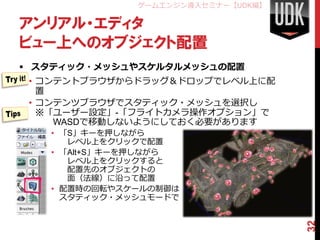 ゲームエンジン導入セミナー【UDK編】

アンリアル・エディタ
ビュー上へのオブジェクト配置
 スタティック・メッシュやスケルタルメッシュの配置
 • コンテントブラウザからドラッグ＆ドロップでレベル上に配
   置
 • コンテンツブラウザでスタティック・メッシュを選択し
   ※「ユーザー設定」-「フライトカメラ操作オプション」で
     WASDで移動しないようにしておく必要があります
   • 「S」キーを押しながら
      レベル上をクリックで配置
   • 「Alt+S」キーを押しながら
      レベル上をクリックすると
      配置先のオブジェクトの
      面（法線）に沿って配置
   • 配置時の回転やスケールの制御は
     スタティック・メッシュモードで




                                    32
 