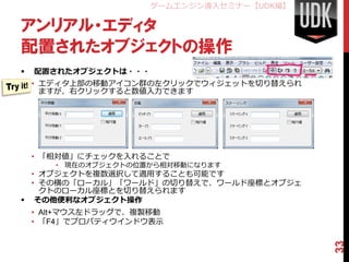 ゲームエンジン導入セミナー【UDK編】

アンリアル・エディタ
配置されたオブジェクトの操作
   配置されたオブジェクトは・・・
    • エディタ上部の移動アイコン群の左クリックでウィジェットを切り替えられ
      ますが、右クリックすると数値入力できます




    • 「相対値」にチェックを入れることで
       • 現在のオブジェクトの位置から相対移動になります
  • オブジェクトを複数選択して適用することも可能です
  • その横の「ローカル」「ワールド」の切り替えで、ワールド座標とオブジェ
    クトのローカル座標とを切り替えられます
 その他便利なオブジェクト操作
    • Alt+マウス左ドラッグで、複製移動
    • 「F4」でプロパティウインドウ表示




                                            33
 