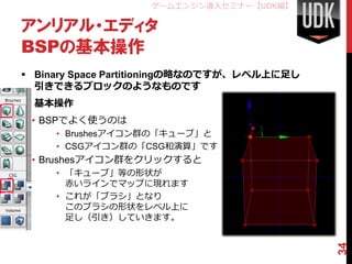 ゲームエンジン導入セミナー【UDK編】

アンリアル・エディタ
BSPの基本操作
 Binary Space Partitioningの略なのですが、レベル上に足し
  引きできるブロックのようなものです
 基本操作
 • BSPでよく使うのは
     • Brushesアイコン群の「キューブ」と
     • CSGアイコン群の「CSG和演算」です
 • Brushesアイコン群をクリックすると
     • 「キューブ」等の形状が
       赤いラインでマップに現れます
     • これが「ブラシ」となり
       このブラシの形状をレベル上に
       足し（引き）していきます。




                                             34
 