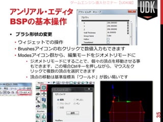 ゲームエンジン導入セミナー【UDK編】

アンリアル・エディタ
BSPの基本操作
 ブラシ形状の変更
 • ウィジェットでの操作
 • Brushesアイコンの右クリックで数値入力もできます
 • Modesアイコン群から、編集モードをジオメトリモードに
   • ジオメトリモードにすることで、個々の頂点を移動させる事
     もできます、この場合Ctrlキーを押しながら、マウス左ク
     リックで複数の頂点を選択できます
   • 頂点の移動は基準座標系「ワールド」が扱い易いです




                                    35
 