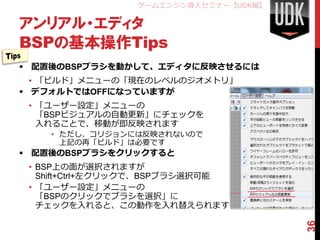 ゲームエンジン導入セミナー【UDK編】

アンリアル・エディタ
BSPの基本操作Tips
 配置後のBSPブラシを動かして、エディタに反映させるには
  • 「ビルド」メニューの「現在のレベルのジオメトリ」
 デフォルトではOFFになっていますが
 • 「ユーザー設定」メニューの
   「BSPビジュアルの自動更新」にチェックを
   入れることで、移動が即反映されます
    • ただし、コリジョンには反映されないので
      上記の再「ビルド」は必要です
 配置後のBSPブラシをクリックすると
 • BSP上の面が選択されますが
   Shift+Ctrl+左クリックで、BSPブラシ選択可能
 • 「ユーザー設定」メニューの
   「BSPのクリックでブラシを選択」に
   チェックを入れると、この動作を入れ替えられます




                                       36
 