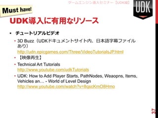 ゲームエンジン導入セミナー【UDK編】




UDK導入に有用なリソース
 チュートリアルビデオ
 • 3D Buzz（UDKドキュメントサイト内、日本語字幕ファイル
   あり）
   http://udn.epicgames.com/Three/VideoTutorialsJP.html
 • 【映像再生】
 • Technical Art Tutorials
   http://www.youtube.com/udkTutorials
 • UDK: How to Add Player Starts, PathNodes, Weaopns, Items,
   Vehicles an… - World of Level Design
   http://www.youtube.com/watch?v=8qscKmO8Hmo




                                                               37
 
