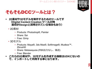ゲームエンジン導入セミナー【UDK編】




そもそもDCCツールとは？
 2D素材や3Dモデルを制作するためのツールです
  （Digital Content Creation ツールの略
    最初がDesignと説明されている場合もあり）
 • 2D素材
     • Products: Photoshop®, Painter
     • Share: Sai
     • Free: Gimp
 • 3Dモデル
     • Products: Maya®, 3ds Max®, Softimage®, Mudbox™,
       Zbrush®
     • Share: Metasequoia (FBX出力なし、後述)
     • Free: Blender
 これらの2D素材や、3Dモデルを作成する機能はUDKにないの
  で、インポートして利用する事になります。




                                                         39
 