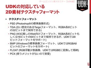 ゲームエンジン導入セミナー【UDK編】

UDKの対応している
2D素材テクスチャフォーマット
 テクスチャフォーマット
 • PSD (Photoshop®の標準画像形式)
 • TGA (古い歴史のあるTargaフォーマット、RGBA各8ビット
   の32ビットまで保持できる)
 • PNG (W3C推しのWeb向けフォーマット、RGBA各8ビットも
   しくは16ビットの64ビットまで保持できるが、UDKでは8
   ビットフォーマットをサポート)
 • BMP (Windowsの標準画像フォーマット、UDKではRGBA8
   ビットのフォーマットをサポート)
 • FLOAT (RGB浮動少数画像、UDKではRGBEに変換して格納)
 • PCX (使うメリットがないので割愛)




                                        41
 