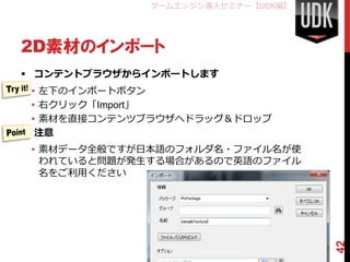 ゲームエンジン導入セミナー【UDK編】




2D素材のインポート
 コンテントブラウザからインポートします
  • 左下のインポートボタン
  • 右クリック「Import」
  • 素材を直接コンテンツブラウザへドラッグ＆ドロップ
 注意
 • 素材データ全般ですが日本語のフォルダ名・ファイル名が使
   われていると問題が発生する場合があるので英語のファイル
   名をご利用ください




                                    42
 
