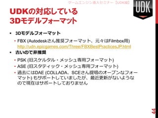 ゲームエンジン導入セミナー【UDK編】

UDKの対応している
3Dモデルフォーマット
 3Dモデルフォーマット
  • FBX (Autodeskさん推奨フォーマット、元々はFilmbox用)
    http://udn.epicgames.com/Three/FBXBestPracticesJP.html
 古いので非推奨
  • PSK (旧スケルタル・メッシュ専用フォーマット)
  • ASE (旧スタティック・メッシュ専用フォーマット)
  • 過去にはDAE (COLLADA、SCEさん提唱のオープンなフォー
    マット) もサポートしていましたが、最近更新がないような
    ので現在はサポートしておりません




                                                             44
 