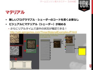 ゲームエンジン導入セミナー【UDK編】




マテリアル
 難しいプログラマブル・シェーダーのコードを書く必要なし
 ビジュアルにマテリアル（シェーダー）が組める
 • さらにリアルタイムで途中の状況が確認できる！
   http://udn.epicgames.com/Three/MaterialExamplesJP.html




                                                            46
 