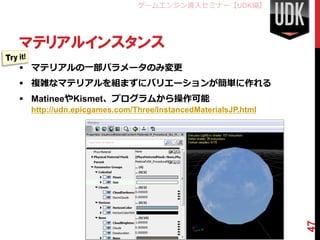 ゲームエンジン導入セミナー【UDK編】




マテリアルインスタンス
 マテリアルの一部パラメータのみ変更
 複雑なマテリアルを組まずにバリエーションが簡単に作れる
 MatineeやKismet、プログラムから操作可能
 http://udn.epicgames.com/Three/InstancedMaterialsJP.html




                                                            47
 