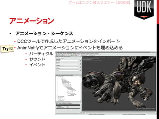 ゲームエンジン導入セミナー【UDK編】




アニメーション
 アニメーション・シーケンス
 • DCCツールで作成したアニメーションをインポート
 • AnimNotifyでアニメーションにイベントを埋め込める
    • パーティクル
    • サウンド
    • イベント




                                      48
 