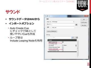 ゲームエンジン導入セミナー【UDK編】




サウンド
 サウンドデータはWAVから
 インポートオプション
 • Auto Create Cue
   にチェックでSEとして
   使いやすいCueも作成
 • ループ音は
   Include Looping Nodeも有用




                                             51
 