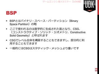 ゲームエンジン導入セミナー【UDK編】




BSP
 BSPとはバイナリ・スペース・パーティション（Binary
  Space Partition）の略
 ここで使われるのは数学的に生成された面となり、CSG、
  （コンストラクティブ・ソリッド・ジオメトリ、Constructive
  Solid Geometry）と呼ばれます
 CSGでレベル全体を構築することもできますし、部分的に利
  用することもできます
 一般的にはCSGはスタティック・メッシュより重いです




                                       53
 