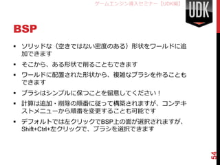 ゲームエンジン導入セミナー【UDK編】




BSP
 ソリッドな（空きではない密度のある）形状をワールドに追
  加できます
 そこから、ある形状で削ることもできます
 ワールドに配置された形状から、複雑なブラシを作ることも
  できます
 ブラシはシンプルに保つことを留意してください！
 計算は追加・削除の順番に従って構築されますが、コンテキ
  ストメニューから順番を変更することも可能です
 デフォルトでは左クリックでBSP上の面が選択されますが、
  Shift+Ctrl+左クリックで、ブラシを選択できます




                                    54
 