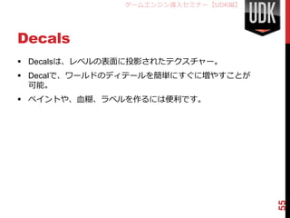 ゲームエンジン導入セミナー【UDK編】




Decals
 Decalsは、レベルの表面に投影されたテクスチャー。
 Decalで、ワールドのディテールを簡単にすぐに増やすことが
  可能。
 ペイントや、血糊、ラベルを作るには便利です。




                                     55
 