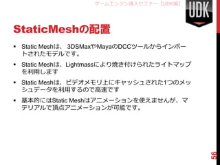 ゲームエンジン導入セミナー【UDK編】




StaticMeshの配置
 Static Meshは、 3DSMaxやMayaのDCCツールからインポー
  トされたモデルです。
 Static Meshは、Lightmassにより焼き付けられたライトマップ
  を利用します
 Static Meshは、ビデオメモリ上にキャッシュされた1つのメッ
  シュデータを利用するので高速です
 基本的にはStatic Meshはアニメーションを使えませんが、マ
  テリアルで頂点アニメーションが可能です。




                                           56
 