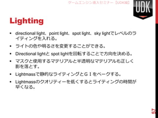 ゲームエンジン導入セミナー【UDK編】




Lighting
 directional light、point light、spot light、sky lightでレベルのラ
  イティングを入れる。
 ライトの色や明るさを変更することができる。
 Directional lightと spot lightを回転することで方向を決める。
 マスクと使用するマテリアルと半透明なマテリアルも正しく
  影を落とす。
 Lightmassで静的なライティングとＧＩをベークする。
 Lightmassのクオリティーを低くするとライティングの時間が
  早くなる。




                                                             57
 