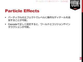 ゲームエンジン導入セミナー【UDK編】




Particle Effects
 パーティクルのエフェクトでレベルに動的なディテールを追
  加することが可能。
 Cascadeで正しく設定すると、ワールドとコリジョンやイン
  タラクションが可能。




                                     58
 