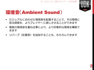 ゲームエンジン導入セミナー【UDK編】




環境音（Ambient Sound）
 ビジュアルに合わせた環境音を配置することで、その環境に
  居る感覚を、よりプレイヤーに感じさせることができます
 複数の環境音を重ねる事により、より印象的な環境を構築で
  きます
 リバーブ（反響音）を追加することも、もちろんできます




                                   59
 