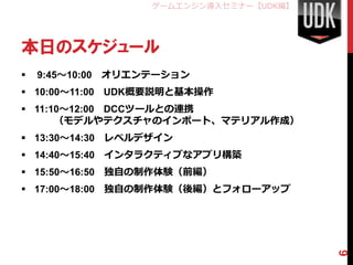 ゲームエンジン導入セミナー【UDK編】




本日のスケジュール
   9:45～10:00 オリエンテーション
 10:00～11:00 UDK概要説明と基本操作
 11:10～12:00 DCCツールとの連携
      （モデルやテクスチャのインポート、マテリアル作成）
 13:30～14:30 レベルデザイン
 14:40～15:40 インタラクティブなアプリ構築
 15:50～16:50 独自の制作体験（前編）
 17:00～18:00 独自の制作体験（後編）とフォローアップ




                                         6
 