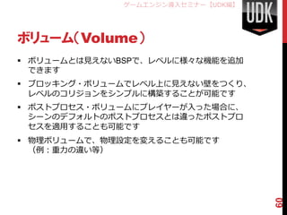 ゲームエンジン導入セミナー【UDK編】




ボリューム（Volume）
 ボリュームとは見えないBSPで、レベルに様々な機能を追加
  できます
 ブロッキング・ボリュームでレベル上に見えない壁をつくり、
  レベルのコリジョンをシンプルに構築することが可能です
 ポストプロセス・ボリュームにプレイヤーが入った場合に、
  シーンのデフォルトのポストプロセスとは違ったポストプロ
  セスを適用することも可能です
 物理ボリュームで、物理設定を変えることも可能です
  （例：重力の違い等）




                                    60
 