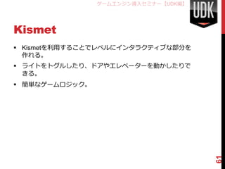 ゲームエンジン導入セミナー【UDK編】




Kismet
 Kismetを利用することでレベルにインタラクティブな部分を
  作れる。
 ライトをトグルしたり、ドアやエレベーターを動かしたりで
  きる。
 簡単なゲームロジック。




                                      61
 