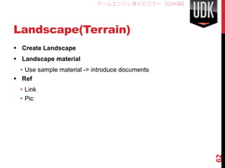 ゲームエンジン導入セミナー【UDK編】




Landscape(Terrain)
 Create Landscape
 Landscape material
  • Use sample material -> introduce documents
 Ref
  • Link
  • Pic




                                                  62
 