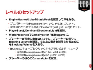ゲームエンジン導入セミナー【UDK編】




レベルのセットアップ
 EngineMeshesCubeのStaticMeshを配置して床を作る。
  • プロパティーでdrawscaleを(x=4, y=2, z=0.25)にセット。
  • 位置はわかりやすく原点にlocationを(x=0, y=0, z=0)にセット。
 PlayerStartとDominantDirectionalLightを追加。
 WorldPropertiesでGameType for PIEをutgameに。
 プレーヤーが前後に動かないように、プレーヤーの周りに
  Blocking volumeを配置。右と左の動きを制限させるために
  もBlocking Volumeを入れる。
 • Brushesのキューブ右クリックからブラシビルダ- キューブ
      • 左右のBlockingVolumeは(x=1024, y=64, z=256)
      • 前後のBlockingVolumeは(x=32, y=512, z=256)
 プレーヤーの後ろにCameraActorを配置。




                                                  65
 