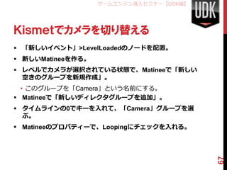 ゲームエンジン導入セミナー【UDK編】




Ｋｉｓｍｅｔでカメラを切り替える
 「新しいイベント」>LevelLoadedのノードを配置。
 新しいMatineeを作る。
 レベルでカメラが選択されている状態で、Matineeで「新しい
  空きのグループを新規作成」。
  • このグループを「Camera」という名前にする。
 Matineeで「新しいディレクタグループを追加」。
 タイムラインの0でキーを入れて、「Camera」グループを選
  ぶ。
 Matineeのプロパティーで、Loopingにチェックを入れる。




                                         67
 