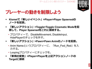 ゲームエンジン導入セミナー【UDK編】




プレーヤーの動きを制限しよう
 Kismetで「新しいイベント」>Player>Player Spawnedの
  ノードを配置。
 「新しいアクション」>Toggle>Toggle Cinematic Modeを配
  置して、Player Spawnedをこれに接続する。
  • プロパティーで、DisableMovement, DisableInput,
    HidePlayerのチェックを外す。
 「新しいアクション」>Pawn>Pawn Animのノードを配置。
  • Anim Nameというプロパティーに、「Run_Fwd_Red」を入
    力する。
  • Loopingプロパティーにチェックを。
 「新規の変数」>Player>Playerを上記アクションノードの
   Targetに接続




                                              69
 