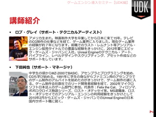 ゲームエンジン導入セミナー【UDK編】




講師紹介
   ロブ・グレイ（サポート・テクニカルアーティスト）
      • アメリカ生まれ。映画制作大学を卒業してから日本に来て15年。テレビ
        のCG制作の仕事などを経て、ゲーム業界に入りました。現在ゲーム業界
        の経験が約７年になります。前職でのラスト・レムナント等アンリアル・
        エンジン採用タイトルでの豊富な経験をきっかけに、2012年夏にエピッ
        ク・ゲームズ・ジャパンに入社。Unreal Engineのテクニカル・アート、
        パイプライン、レベルデザインやスクリプティング、アセット作成などの
        サポートをしています。

   下田純也（サポート・マネージャ）
      • 中学生の頃からMZ-2000でBASIC、アセンブラとプログラミングを始め、
        CGも学び始める。1991年に学生の身ながらファミコン用のアセンブラで
        のゲーム制作のアルバイトを始めたのがきっかけで、ゲーム制作の道に入
        る。ゲーム制作会社数社でのリード開発者経験を経て、2002年マイクロ
        ソフト日本法人のゲーム部門に参加。代表作：Felix the Cat、フィロソマ、
        ポポロクロイス物語シリーズ、ロスト・オデッセイ等。MS退職後、ロス
        ト・オデッセイでのアンリアル・エンジンの利用経験をきっかけとして
        2010年2月からエピック・ゲームズ・ジャパンでのUnreal Engineの日本
        国内サポート職に就く。




                                                    7
 