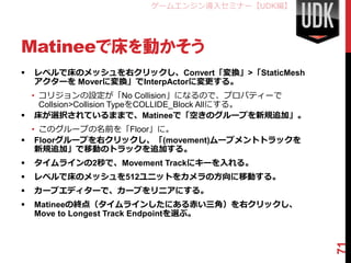 ゲームエンジン導入セミナー【UDK編】




Matineeで床を動かそう
   レベルで床のメッシュを右クリックし、Convert「変換」>「StaticMesh
    アクターを Moverに変換」でInterpActorに変更する。
  • コリジョンの設定が「No Collision」になるので、プロパティーで
    Collsion>Collision TypeをCOLLIDE_Block Allにする。
 床が選択されているままで、Matineeで「空きのグループを新規追加」。
  • このグループの名前を「Floor」に。
 Floorグループを右クリックし、「(movement)ムーブメントトラックを
   新規追加」で移動のトラックを追加する。
   タイムラインの2秒で、Movement Trackにキーを入れる。
   レベルで床のメッシュを512ユニットをカメラの方向に移動する。
   カーブエディターで、カーブをリニアにする。
   Matineeの終点（タイムラインしたにある赤い三角）を右クリックし、
    Move to Longest Track Endpointを選ぶ。




                                                    71
 