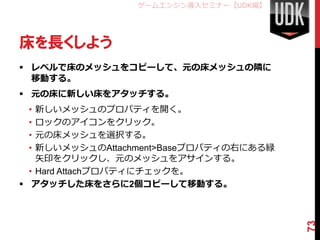 ゲームエンジン導入セミナー【UDK編】




床を長くしよう
 レベルで床のメッシュをコピーして、元の床メッシュの隣に
  移動する。
 元の床に新しい床をアタッチする。
 •  新しいメッシュのプロパティを開く。
 •  ロックのアイコンをクリック。
 •  元の床メッシュを選択する。
 •  新しいメッシュのAttachment>Baseプロパティの右にある緑
    矢印をクリックし、元のメッシュをアサインする。
  • Hard Attachプロパティにチェックを。
 アタッチした床をさらに2個コピーして移動する。




                                         73
 