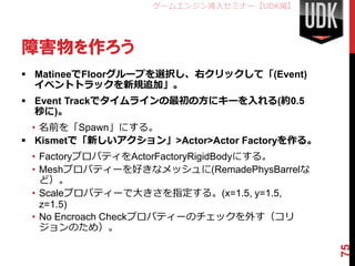 ゲームエンジン導入セミナー【UDK編】




障害物を作ろう
 MatineeでFloorグループを選択し、右クリックして「(Event)
  イベントトラックを新規追加」。
 Event Trackでタイムラインの最初の方にキーを入れる(約0.5
  秒に)。
  • 名前を「Spawn」にする。
 Kismetで「新しいアクション」>Actor>Actor Factoryを作る。
 • FactoryプロパティをActorFactoryRigidBodyにする。
 • Meshプロパティーを好きなメッシュに(RemadePhysBarrelな
   ど）。
 • Scaleプロパティーで大きさを指定する。(x=1.5, y=1.5,
   z=1.5)
 • No Encroach Checkプロパティーのチェックを外す（コリ
   ジョンのため）。




                                              75
 