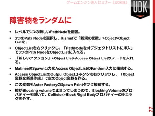 ゲームエンジン導入セミナー【UDK編】




障害物をランダムに
   レベルで3つの新しいPathNodeを配置。
   3つのPath Nodeを選択し、Kismetで「新規の変数」>Object>Object
    Listを。
   ObjectListを右クリックし、「PathNodeをオブジェクトリストに挿入」
    で3つのPath NodeをObject Listに入れる。
   「新しいアクション」>Object List>Access Object Listのノードを入れ
    る。
   MatineeのSpawn出力をAccess ObjectListのRandom入力に接続する。
   Access ObjectListのOutput Objectコネクタを右クリックし、「Object
    変数を新規作成」で空のObject変数を作る。
   この変数をActor FactoryのSpawn Pointタブに接続する。
   樽がBlocking volumeで止まってしまうので、Blocking Volumeのプロ
    パティーを開いて、Collision>Block Rigid Bodyプロパティーのチェッ
    クを外す。




                                                         77
 