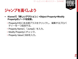 ゲームエンジン導入セミナー【UDK編】




ジャンプを高くしよう
 Kismetで「新しいアクション」>Object Property>Modify
  Propertyのノードを配置。
 • Propertyの右にある緑プラスをクリックし、編集するプロパ
   ティーを一つ追加する。
 • Property Nameに「JumpZ」を入力。
 • Modify Propertyにチェック。
 • Property Valueに500を入力。




                                             79
 