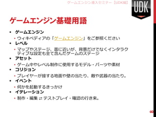 ゲームエンジン導入セミナー【UDK編】




ゲームエンジン基礎用語
 ゲームエンジン
  • ウィキペディアの「ゲームエンジン」をご参照ください
 レベル
  • マップやステージ、面に近いが、背景だけでなくインタラク
    ティブな設定も全て含んだゲームのステージ
 アセット
  • ゲーム中やレベル制作に使用するモデル・パーツや素材
 コリジョン
  • プレイヤーが接する地面や壁の当たり、敵や武器の当たり。
 イベント
  • 何かを起動するきっかけ
 イテレーション
 • 制作・編集 ⇄ テストプレイ・確認の行き来。




                                        8
 