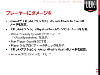 ゲームエンジン導入セミナー【UDK編】




プレーヤーにダメージを
 Kismetで「新しいアクション」>Event>Attach To Eventの
  ノードを配置。
 「新しいイベント」>Physics>Touchのイベントノードを配置。
  • Class Proximity Typesのプロパティーで
    「KActorSpawnable」を選ぶ。
  • Max Trigger Countを0にする。
  • Player Onlyプロパティーのチェックを外す。
 「新しいアクション」>Actor>Modify Healthのノードを配置。
 • Amountプロパティーを「25」に。




                                             81
 