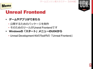 ゲームエンジン導入セミナー【UDK編】




Unreal Frontend
 ゲームやアプリができたら
  • 公開するためのパッケージを制作
  • そのためのツールがUneral Frontendです
 Windowsの「スタート」メニューのUDKから
 • Unreal Development KitのTool内の「Unreal Frontend」




                                                    83
 