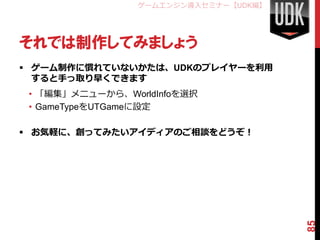 ゲームエンジン導入セミナー【UDK編】




それでは制作してみましょう
 ゲーム制作に慣れていないかたは、UDKのプレイヤーを利用
  すると手っ取り早くできます
 • 「編集」メニューから、WorldInfoを選択
 • GameTypeをUTGameに設定

 お気軽に、創ってみたいアイディアのご相談をどうぞ！




                                       85
 