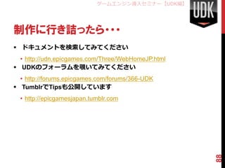 ゲームエンジン導入セミナー【UDK編】




制作に行き詰ったら・・・
 ドキュメントを検索してみてください
  • http://udn.epicgames.com/Three/WebHomeJP.html
 UDKのフォーラムを覗いてみてください
  • http://forums.epicgames.com/forums/366-UDK
 TumblrでTipsも公開しています
  • http://epicgamesjapan.tumblr.com




                                                    88
 