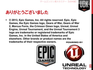 ゲームエンジン導入セミナー【UDK編】




ありがとうございました
 © 2013, Epic Games, Inc. All rights reserved. Epic, Epic
  Games, the Epic Games logo, Gears of War, Gears of War
  2, Marcus Fenix, the Crimson Omen logo, Unreal, Unreal
  Engine, Unreal Tournament, and the Unreal Tournament 3
  logo are trademarks or registered trademarks of Epic
  Games, Inc. in the United States of America and
  elsewhere. Other brands or product names are the
  trademarks of their respective owners.




                                                             89
 