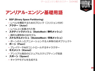 ゲームエンジン導入セミナー【UDK編】




アンリアル・エンジン基礎用語
   BSP (Binary Space Partitioning)
  • レベルを構築するためのブロック（コリジョン付き）
 アクター（Actor）
  • レベル上に配置された物
 スタティックメッシュ（StaticMesh / 静的メッシュ）
  • 静的な建物等の3Dモデル
 スケルタルメッシュ（SkeletalMesh / 骨格メッシュ）
  • ボーンの入ったアニメーションする人体等の3Dオブジェクト
 ポーン（Pawn）
  • プレイヤーやAIがコントロールするキャラクター
 キズメット（Kismet）
  • アンリアル独自のビジュアルスクリプティング言語
 スポーン（Spawn）
    • キャラやモデルを生成する




                                                      9
 