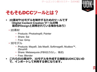 ゲームエンジン導入セミナー【UDK編】




そもそもDCCツールとは？
 2D素材や3Dモデルを制作するためのツールです
  （Digital Content Creation ツールの略
    最初がDesignと説明されている場合も...