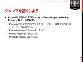 ゲームエンジン導入セミナー【UDK編】




ジャンプを高くしよう
 Kismetで「新しいアクション」>Object Property>Modify
  Propertyのノードを配置。
 • Propertyの右にある緑プラスをクリック...