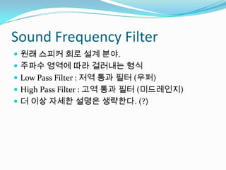 Sound Frequency Filter원래 스피커 회로 설계 분야.주파수 영역에 따라 걸러내는 형식Low Pass Filter : 저역 통과 필터 (우퍼)High Pass Filter : 고역 통과 필터 (미드레인지)더 이상 자세한 설명은 생략한다. (?)