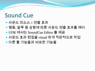 Sound Cue사운드 리소스 + 연출 효과행동, 말투 등 상황에 따른 사운드 연출 효과를 제어UDK 에서는 SoundCue Editor 를 제공사운드 효과 편집을 visual 하게 직관적으로 작업다른 툴 기능들과 비슷한 기능들