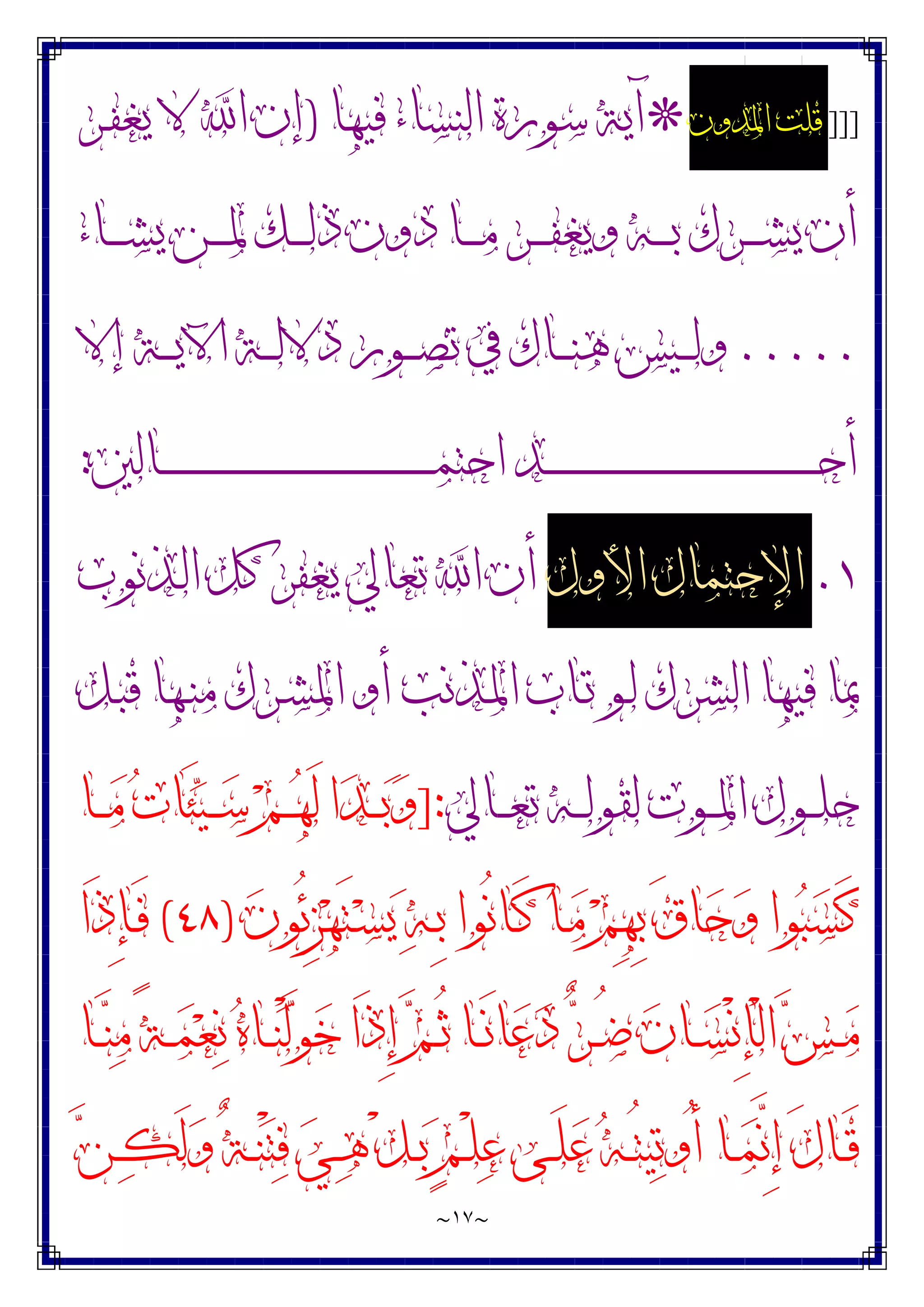 ~
١٧
~
]]]
‫ﺍﳌﺪﻭﻥ‬ ‫ﻗﻠﺖ‬
*
‫ﻓﻴﻬﺎ‬ ‫ﺍﻟﻨﺴﺎﺀ‬ ‫ﺳﻮﺭﺓ‬ ‫ﺁﻳﺔ‬
)
‫ـﺮ‬‫ﻔ‬‫ﻳﻐ‬ ‫ﻻ‬ ‫ﺍ‬ ‫ﺇﻥ‬
‫ـﺎﺀ‬‫ـ‬‫ـ‬‫ـ‬‫ﺸ‬‫ﻳ‬ ‫ـﻦ‬‫ـ‬‫ـ‬‫ـ‬‫ﳌ‬ ‫ـﻚ‬‫ـ‬‫ـ‬‫ـ‬‫ﻟ‬‫ﺫ‬ ‫ﺩﻭﻥ‬ ‫ـﺎ‬‫ـ‬‫ـ‬‫ـ‬‫ﻣ‬ ‫ـﺮ‬‫ـ‬‫ـ‬‫ـ‬‫ﻔ‬‫ﻭﻳﻐ‬ ‫ـﻪ‬‫ـ‬‫ـ‬‫ـ‬‫ﺑ‬ ‫ـﺮﻙ‬‫ـ‬‫ـ‬‫ـ‬‫ﺸ‬‫ﻳ‬ ‫ﺃﻥ‬
.....
‫ﺇﻻ‬ ‫ـﺔ‬‫ـ‬‫ـ‬‫ـ‬‫ﻳ‬‫ﺍﻵ‬ ‫ـﺔ‬‫ـ‬‫ـ‬‫ﻟ‬‫ﺩﻻ‬ ‫ـﻮﺭ‬‫ـ‬‫ـ‬‫ﺼ‬‫ﺗ‬ ‫ﰲ‬ ‫ـﺎﻙ‬‫ـ‬‫ـ‬‫ﻨ‬‫ﻫ‬ ‫ـﻴﺲ‬‫ـ‬‫ـ‬‫ﻟ‬‫ﻭ‬
‫ـﺎﻟﲔ‬‫ـ‬‫ـ‬‫ـ‬‫ـ‬‫ـ‬‫ـ‬‫ـ‬‫ـ‬‫ـ‬‫ـ‬‫ـ‬‫ـ‬‫ـ‬‫ـ‬‫ـ‬‫ـ‬‫ـ‬‫ـ‬‫ـ‬‫ـ‬‫ـ‬‫ـ‬‫ـ‬‫ـ‬‫ـ‬‫ـ‬‫ـ‬‫ـ‬‫ـ‬‫ـ‬‫ـ‬‫ـ‬‫ـ‬‫ـ‬‫ـ‬‫ـ‬‫ـ‬‫ـ‬‫ـ‬‫ـ‬‫ـ‬‫ـ‬‫ـ‬‫ـ‬‫ـ‬‫ـ‬‫ـ‬‫ـ‬‫ـ‬‫ـ‬‫ـ‬‫ـ‬‫ـ‬‫ـ‬‫ـ‬‫ـ‬‫ـ‬‫ـ‬‫ﻤ‬‫ﺍﺣﺘ‬ ‫ـﺪ‬‫ـ‬‫ـ‬‫ـ‬‫ـ‬‫ـ‬‫ـ‬‫ـ‬‫ـ‬‫ـ‬‫ـ‬‫ـ‬‫ـ‬‫ـ‬‫ـ‬‫ـ‬‫ـ‬‫ـ‬‫ـ‬‫ـ‬‫ـ‬‫ـ‬‫ـ‬‫ـ‬‫ـ‬‫ـ‬‫ـ‬‫ـ‬‫ـ‬‫ـ‬‫ـ‬‫ـ‬‫ـ‬‫ـ‬‫ـ‬‫ـ‬‫ـ‬‫ـ‬‫ـ‬‫ـ‬‫ـ‬‫ـ‬‫ـ‬‫ـ‬‫ـ‬‫ـ‬‫ـ‬‫ـ‬‫ـ‬‫ـ‬‫ـ‬‫ـ‬‫ـ‬‫ـ‬‫ـ‬‫ـ‬‫ـ‬‫ـ‬‫ـ‬‫ﺣ‬‫ﺃ‬
:
١
.
‫ﺍﻷﻭﻝ‬ ‫ﺍﻹﺣﺘﻤﺎﻝ‬
‫ـﺬﻧﻮﺏ‬‫ﻟ‬‫ﺍ‬ ‫ﻛﻞ‬ ‫ﻳﻐﻔﺮ‬ ‫ﺗﻌﺎﱄ‬ ‫ﺍ‬ ‫ﺃﻥ‬
‫ـﻞ‬‫ﺒ‬‫ﻗ‬ ‫ـﻬﺎ‬‫ﻨ‬‫ﻣ‬ ‫ـﺮﻙ‬‫ﺸ‬‫ﺍﳌ‬ ‫ﺃﻭ‬ ‫ـﺬﻧﺐ‬‫ﳌ‬‫ﺍ‬ ‫ـﺎﺏ‬‫ﺗ‬ ‫ـﻮ‬‫ﻟ‬ ‫ﺍﻟﺸﺮﻙ‬ ‫ﻓﻴﻬﺎ‬ ‫ﲟﺎ‬
‫ـﺎﱄ‬‫ـ‬‫ـ‬‫ﻌ‬‫ﺗ‬ ‫ـﻪ‬‫ـ‬‫ـ‬‫ﻟ‬‫ﻟﻘﻮ‬ ‫ـﻮﺕ‬‫ـ‬‫ـ‬‫ﳌ‬‫ﺍ‬ ‫ـﻮﻝ‬‫ـ‬‫ـ‬‫ﻠ‬‫ﺣ‬
]:
‫ـﺎ‬‫ـ‬‫ـ‬‫ﻣ‬ ‫ﺕ‬‫َﺎ‬‫ﺌ‬‫ﻴ‬‫ـ‬‫ـ‬‫ـ‬‫ﺳ‬ ‫ﻢ‬‫ـ‬‫ـ‬‫ـ‬‫ﻬ‬َ‫ﻟ‬ ‫ﺍ‬‫ﺪ‬‫ـ‬‫ـ‬‫ـ‬‫ﺑ‬‫ﻭ‬
‫ﻥ‬‫ُﻮ‬‫ﺋ‬ِ‫ﺰ‬‫ﻬ‬َ‫ﺘ‬‫ـ‬‫ﺴ‬‫ﻳ‬ ‫ﻪ‬‫ـ‬ِ‫ﺑ‬ ‫ُﻮﺍ‬‫ﻧ‬‫ـﺎ‬َ‫ﻛ‬ ‫ـﺎ‬‫ﻣ‬ ‫ﻢ‬ِ‫ﻬ‬ِ‫ﺑ‬ َ‫ﻕ‬‫ﺎ‬‫ﺣ‬‫ﻭ‬ ‫ﻮﺍ‬‫ﺒ‬‫ﺴ‬َ‫ﻛ‬
)
٤٨
(
‫َﺍ‬‫ﺫ‬ِ‫ﺈ‬‫ـ‬َ‫ﻓ‬
‫ـ‬‫ـ‬‫ﻨ‬ْ‫ﻟ‬‫ﻮ‬‫ﺧ‬ ‫َﺍ‬‫ﺫ‬ِ‫ﺇ‬ ‫ﻢ‬‫ـ‬‫ـ‬ُ‫ﺛ‬ ‫ـﺎ‬‫ـ‬َ‫ﻧ‬‫ﺎ‬‫ﻋ‬‫ﺩ‬ ‫ﺮ‬‫ـ‬‫ـ‬ُ‫ﺿ‬ ‫ﻥ‬‫ـﺎ‬‫ـ‬‫ﺴ‬ْ‫ﻧ‬ِ‫ﺈ‬ْ‫ﻟ‬‫ﺍ‬ ‫ﺲ‬‫ـ‬‫ـ‬‫ﻣ‬
‫ـﺎ‬‫ـ‬‫ﻨ‬‫ﻣ‬ ً‫ﺔ‬‫ـ‬‫ـ‬‫ﻤ‬‫ﻌ‬‫ﻧ‬ ‫ﻩ‬‫ﺎ‬
‫ﻦ‬‫ـ‬‫ـ‬‫ﻜ‬َ‫ﻟ‬‫ﻭ‬ ٌ‫ﺔ‬‫ـ‬‫ـ‬‫ﻨ‬ْ‫ﺘ‬‫ﻓ‬ ‫ﻲ‬‫ـ‬‫ـ‬‫ﻫ‬ ْ‫ﻞ‬‫ـ‬‫ـ‬‫ﺑ‬ ٍ‫ﻢ‬‫ـ‬‫ـ‬ْ‫ﻠ‬‫ﻋ‬ ‫ـﻰ‬‫ـ‬َ‫ﻠ‬‫ﻋ‬ ‫ﻪ‬‫ـ‬‫ـ‬ُ‫ﺘ‬‫ﻴ‬‫ﺗ‬‫ُﻭ‬‫ﺃ‬ ‫ـﺎ‬‫ـ‬‫ﻤ‬‫ﱠ‬
‫ﻧ‬ِ‫ﺇ‬ َ‫ﻝ‬‫ـﺎ‬‫ـ‬َ‫ﻗ‬
 